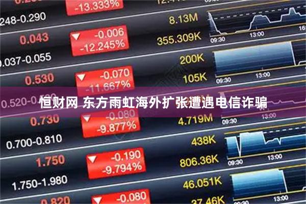 恒财网 东方雨虹海外扩张遭遇电信诈骗