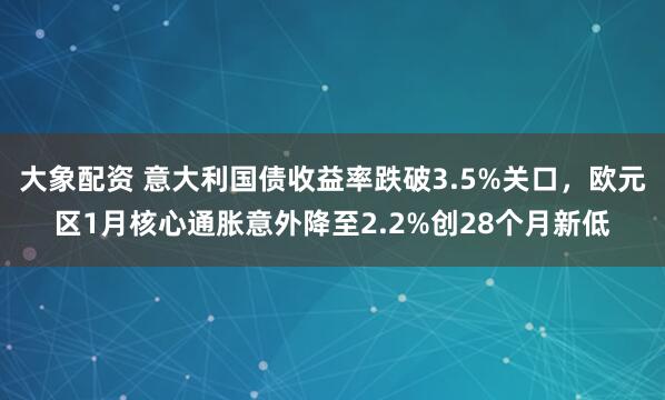 大象配资 意大利国债收益率跌破3.5%关口，欧元区1月核心通胀意外降至2.2%创28个月新低