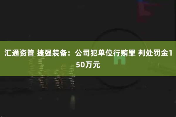 汇通资管 捷强装备：公司犯单位行贿罪 判处罚金150万元