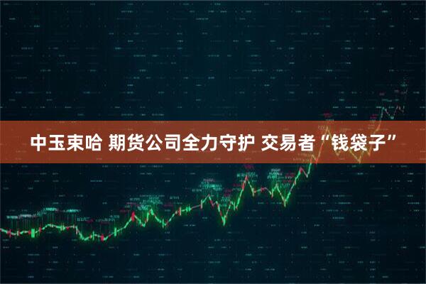 中玉束哈 期货公司全力守护 交易者“钱袋子”