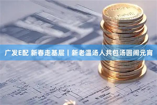 广发E配 新春走基层丨新老温汤人共包汤圆闹元宵