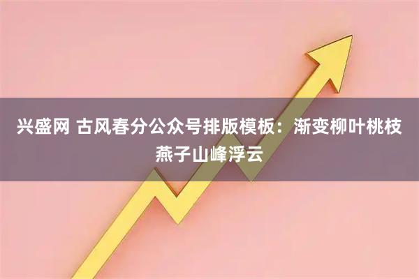 兴盛网 古风春分公众号排版模板：渐变柳叶桃枝燕子山峰浮云