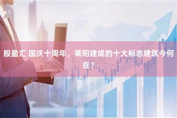 股盈汇 国庆十周年，莱阳建成的十大标志建筑今何在？