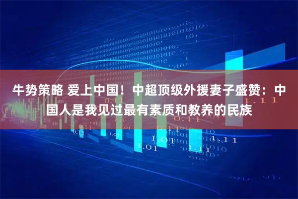 牛势策略 爱上中国！中超顶级外援妻子盛赞：中国人是我见过最有素质和教养的民族
