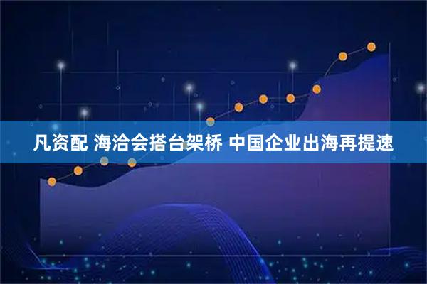 凡资配 海洽会搭台架桥 中国企业出海再提速