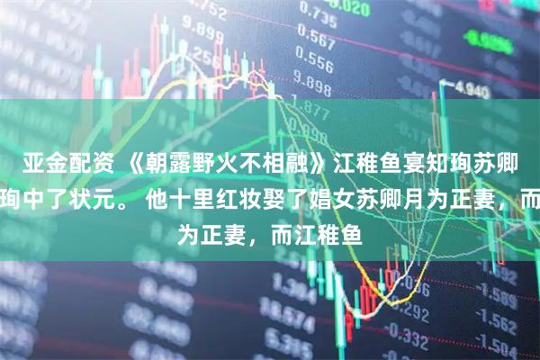 亚金配资 《朝露野火不相融》江稚鱼宴知珣苏卿月宴知珣中了状元。 他十里红妆娶了娼女苏卿月为正妻，而江稚鱼