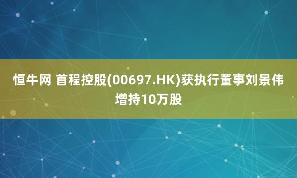 恒牛网 首程控股(00697.HK)获执行董事刘景伟增持10万股