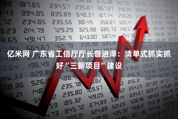 亿米网 广东省工信厅厅长曾进泽：清单式抓实抓好“三新项目”建设