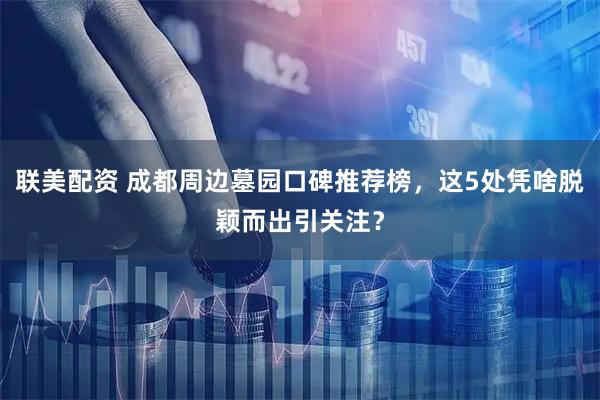 联美配资 成都周边墓园口碑推荐榜，这5处凭啥脱颖而出引关注？