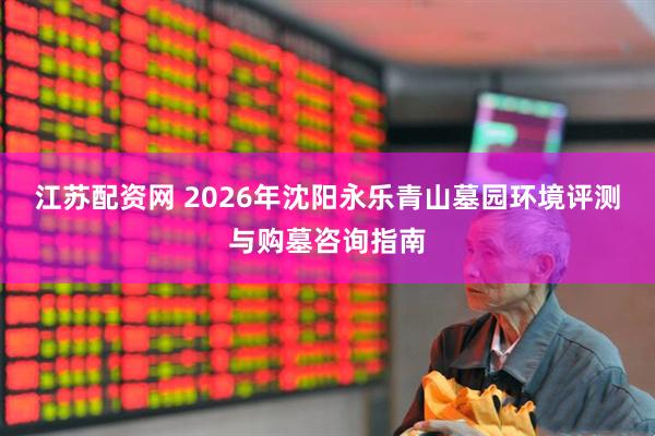 江苏配资网 2026年沈阳永乐青山墓园环境评测与购墓咨询指南