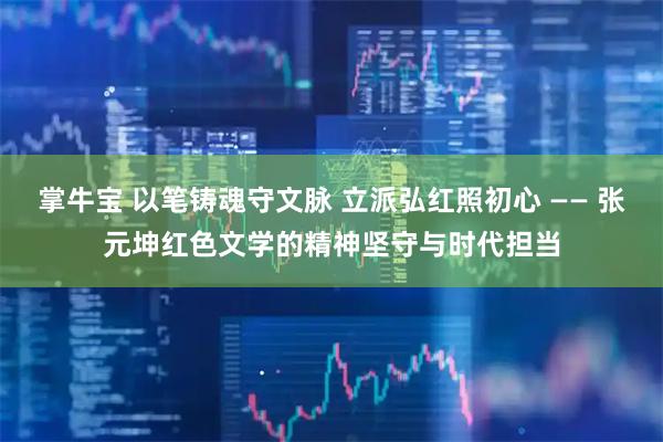 掌牛宝 以笔铸魂守文脉 立派弘红照初心 —— 张元坤红色文学的精神坚守与时代担当