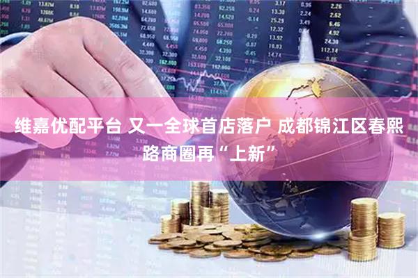维嘉优配平台 又一全球首店落户 成都锦江区春熙路商圈再“上新”
