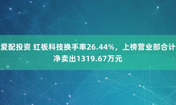 爱配投资 红板科技换手率26.44%，上榜营业部合计净卖出1319.67万元