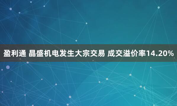 盈利通 晶盛机电发生大宗交易 成交溢价率14.20%