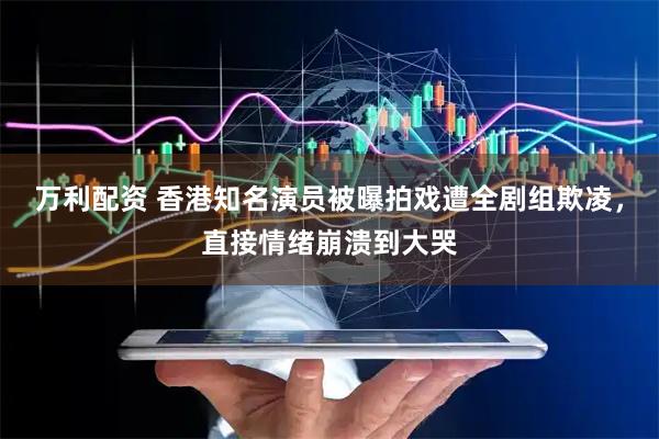 万利配资 香港知名演员被曝拍戏遭全剧组欺凌，直接情绪崩溃到大哭