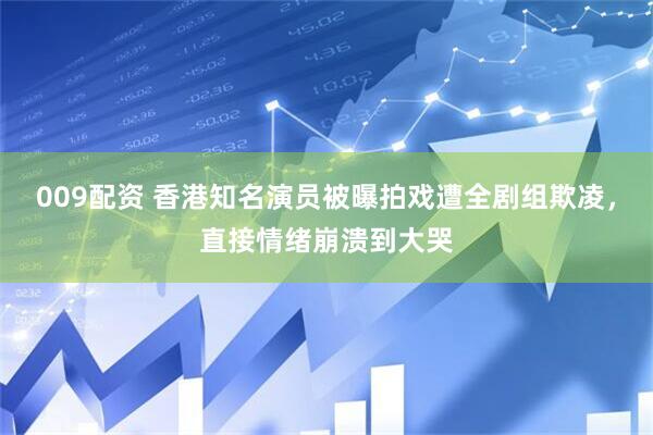 009配资 香港知名演员被曝拍戏遭全剧组欺凌，直接情绪崩溃到大哭