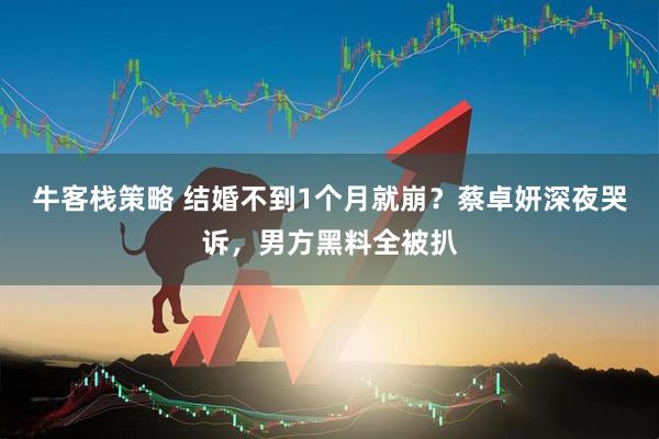牛客栈策略 结婚不到1个月就崩？蔡卓妍深夜哭诉，男方黑料全被扒