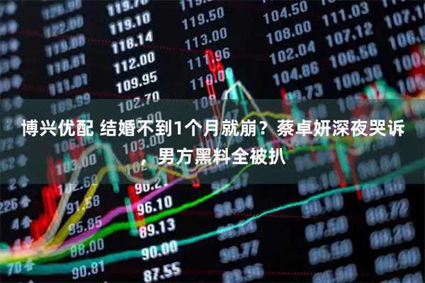博兴优配 结婚不到1个月就崩？蔡卓妍深夜哭诉，男方黑料全被扒