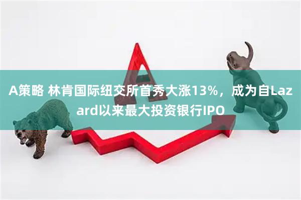 A策略 林肯国际纽交所首秀大涨13%，成为自Lazard以来最大投资银行IPO