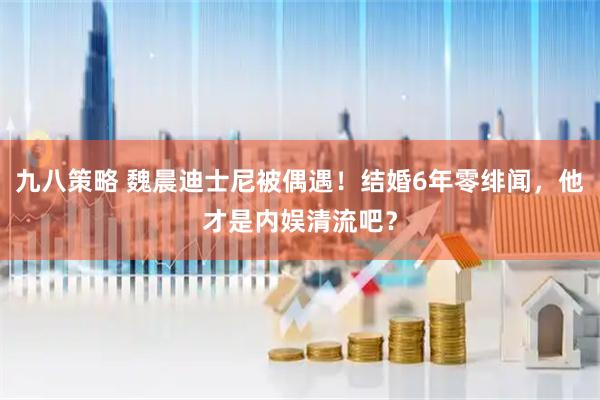 九八策略 魏晨迪士尼被偶遇！结婚6年零绯闻，他才是内娱清流吧？